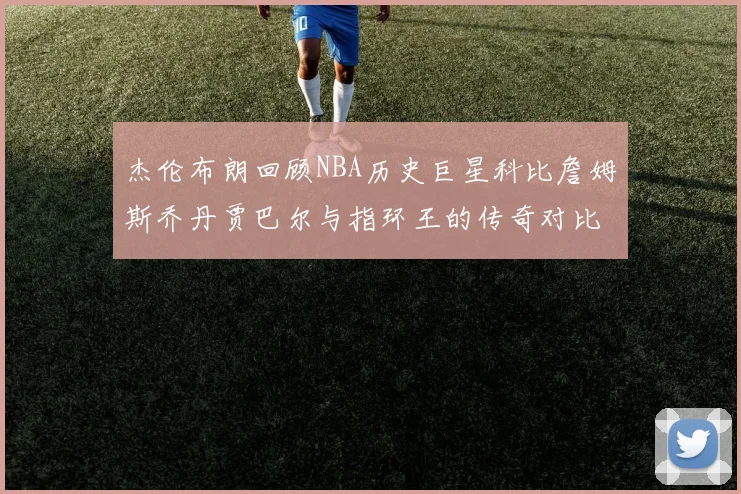 杰伦布朗回顾NBA历史巨星科比詹姆斯乔丹贾巴尔与指环王的传奇对比