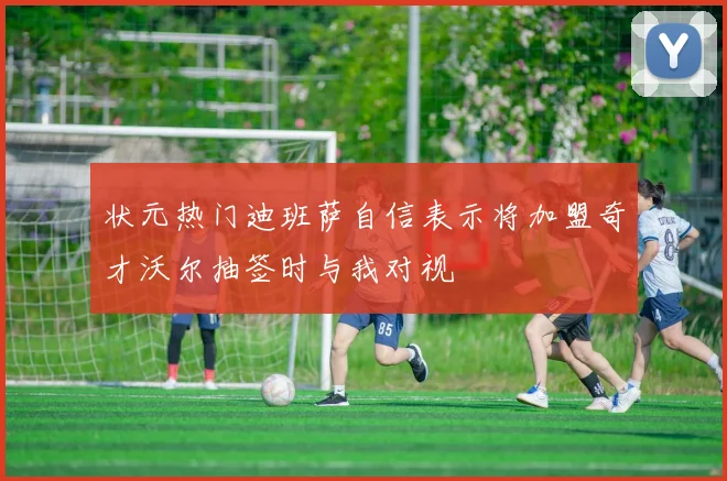 状元热门迪班萨自信表示将加盟奇才沃尔抽签时与我对视