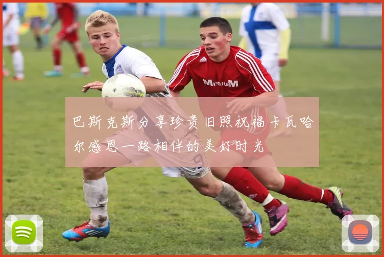 巴斯克斯分享珍贵旧照祝福卡瓦哈尔感恩一路相伴的美好时光