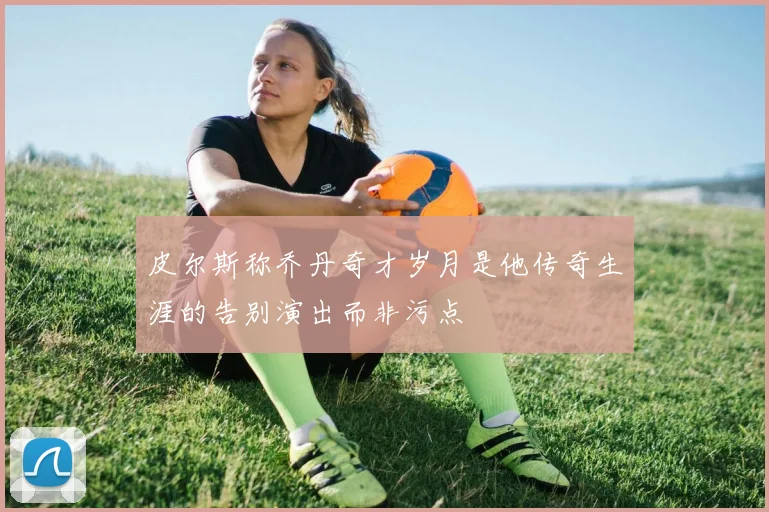皮尔斯称乔丹奇才岁月是他传奇生涯的告别演出而非污点