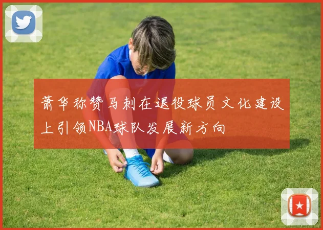 萧华称赞马刺在退役球员文化建设上引领NBA球队发展新方向