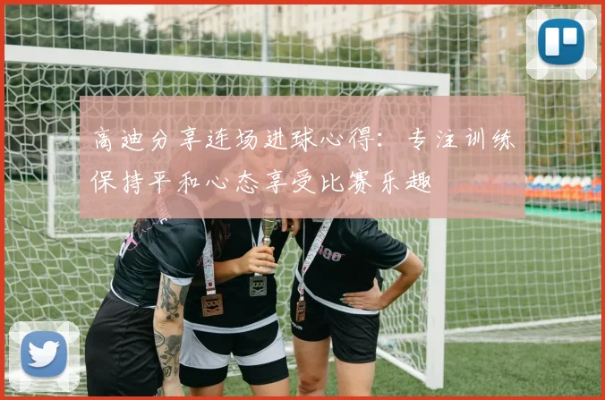 高迪分享连场进球心得：专注训练保持平和心态享受比赛乐趣