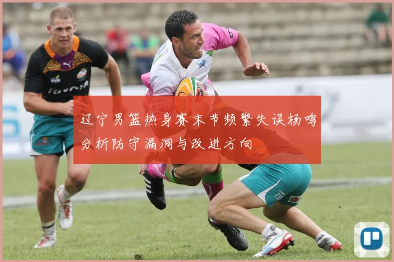 辽宁男篮热身赛末节频繁失误杨鸣分析防守漏洞与改进方向