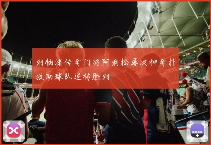 利物浦传奇门将阿利松屡次神奇扑救助球队逆转胜利