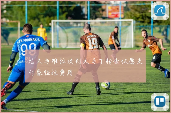 尤文与维拉谈判大马丁转会仅愿支付象征性费用