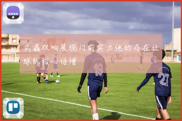 武磊双响展现门前实力他的存在让球队信心倍增