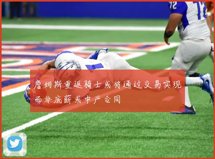 詹姆斯重返骑士或将通过交易实现而非底薪或中产合同