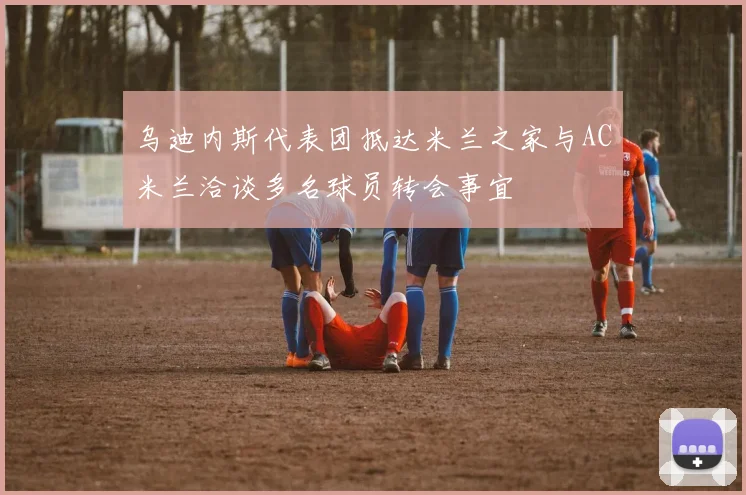 乌迪内斯代表团抵达米兰之家与AC米兰洽谈多名球员转会事宜