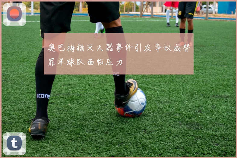 奥巴梅扬灭火器事件引发争议成替罪羊球队面临压力