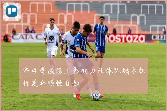 字母哥谈场上影响力让球队战术执行更加顺畅自如