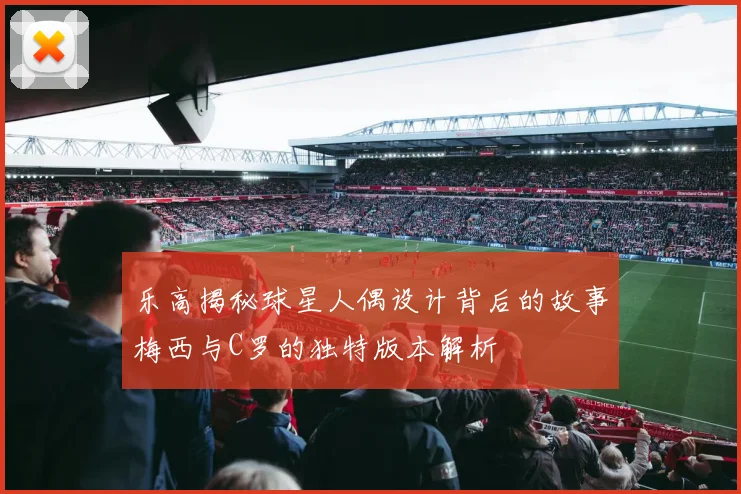 乐高揭秘球星人偶设计背后的故事梅西与C罗的独特版本解析