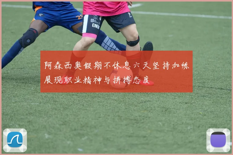 阿森西奥假期不休息六天坚持加练展现职业精神与拼搏态度
