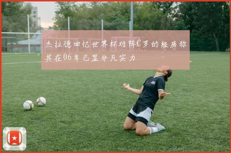 杰拉德回忆世界杯对阵C罗的经历称其在06年已显非凡实力