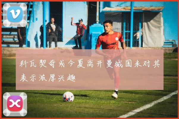 科瓦契奇或今夏离开曼城国米对其表示浓厚兴趣