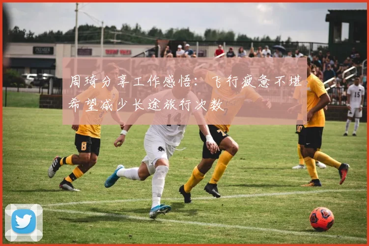 周琦分享工作感悟：飞行疲惫不堪希望减少长途旅行次数