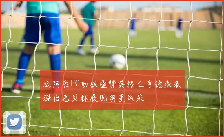 迈阿密FC助教盛赞英格兰亨德森表现出色贝林展现明星风采