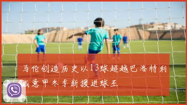马伦创造历史以13球超越巴洛特利成意甲冬季新援进球王