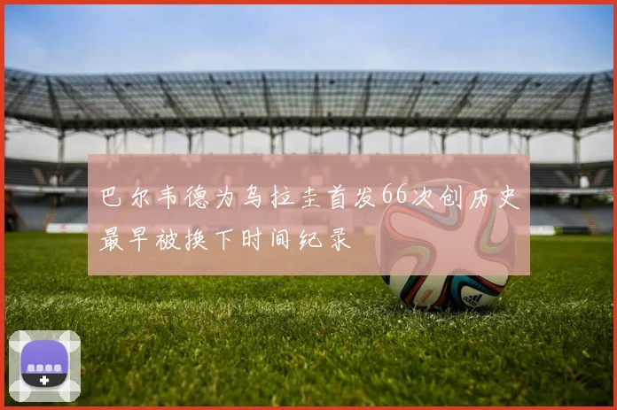 巴尔韦德为乌拉圭首发66次创历史最早被换下时间纪录