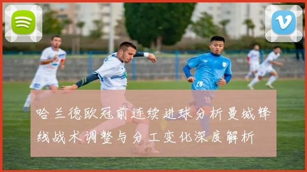哈兰德欧冠前连续进球分析曼城锋线战术调整与分工变化深度解析