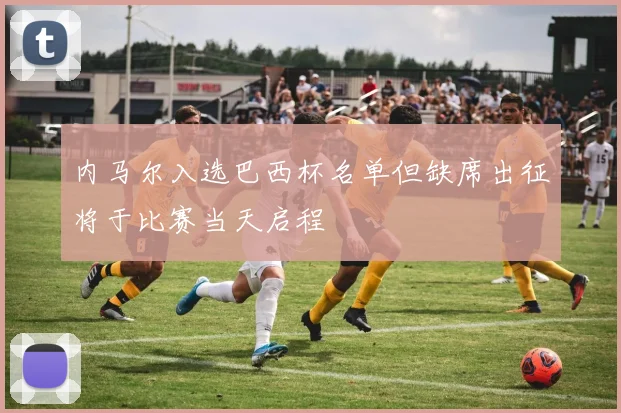 内马尔入选巴西杯名单但缺席出征将于比赛当天启程