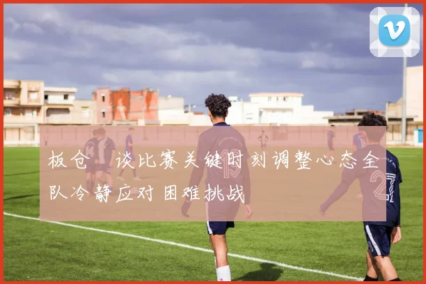 板仓滉谈比赛关键时刻调整心态全队冷静应对困难挑战