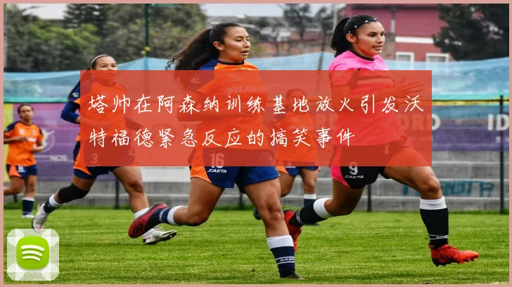 塔帅在阿森纳训练基地放火引发沃特福德紧急反应的搞笑事件