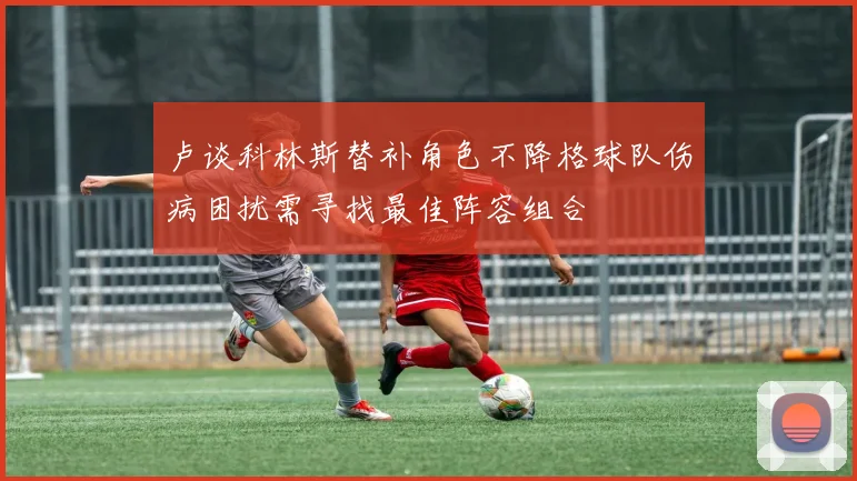卢谈科林斯替补角色不降格球队伤病困扰需寻找最佳阵容组合