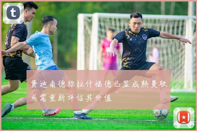 费迪南德称拉什福德已显成熟曼联或需重新评估其价值