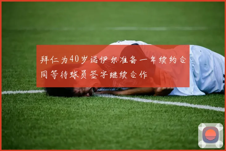 拜仁为40岁诺伊尔准备一年续约合同等待球员签字继续合作