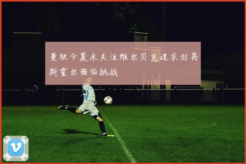 曼联今夏未关注维尔贝克追求刘易斯霍尔面临挑战